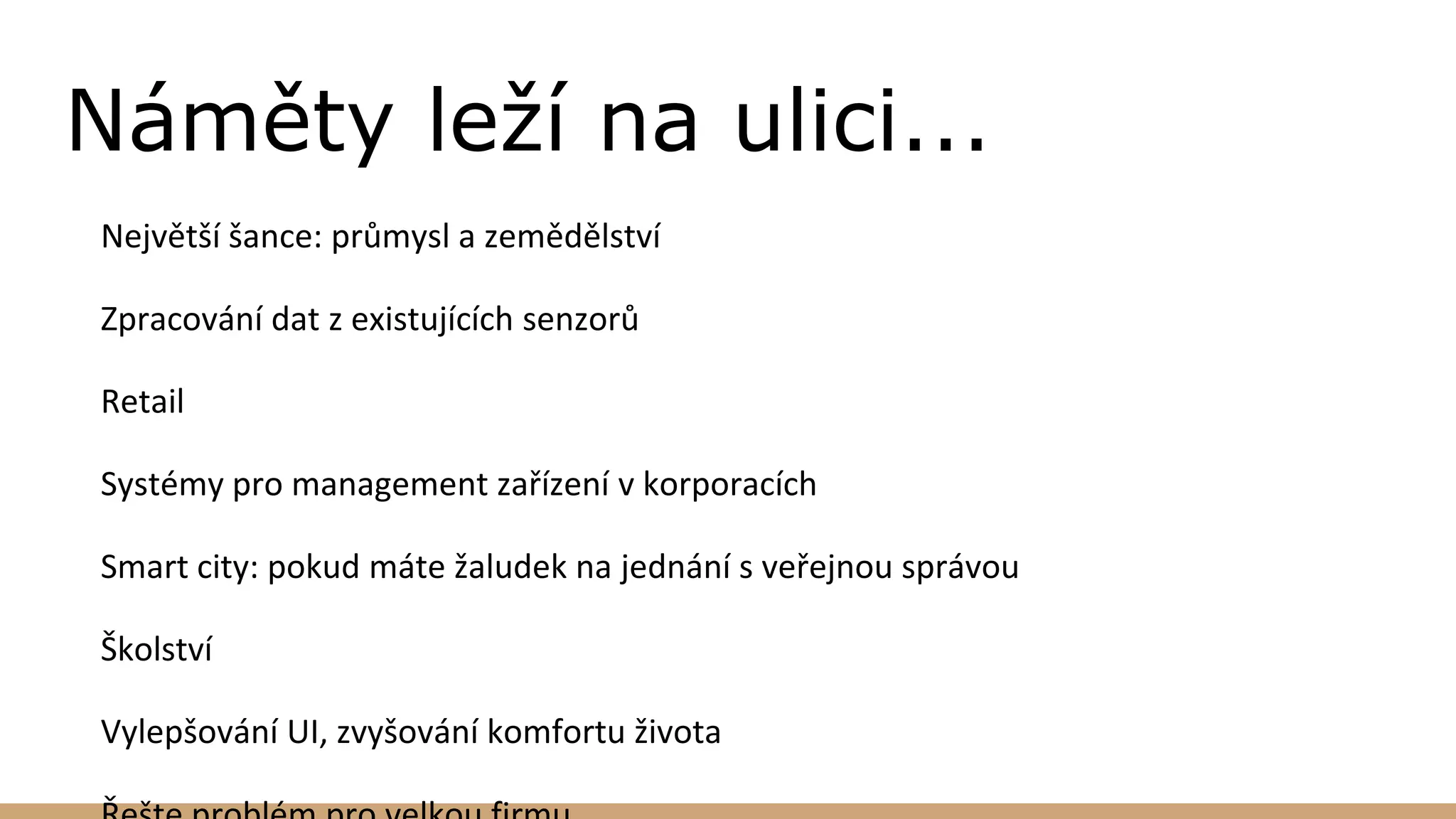Náměty leží na ulici...
Největší šance: průmysl a zemědělství
Zpracování dat z existujících senzorů
Retail
Systémy pro management zařízení v korporacích
Smart city: pokud máte žaludek na jednání s veřejnou správou
Školství
Vylepšování UI, zvyšování komfortu života
 