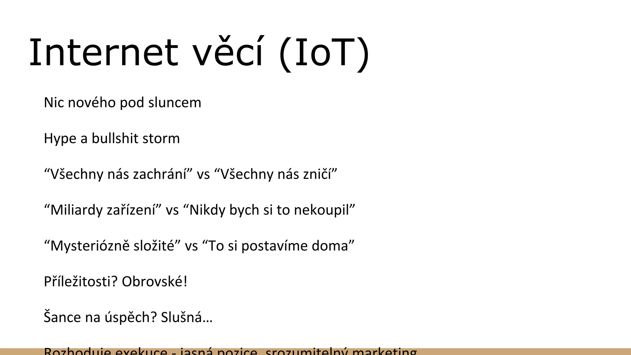 Internet věcí (IoT)
Nic nového pod sluncem
Hype a bullshit storm
“Všechny nás zachrání” vs “Všechny nás zničí”
“Miliardy zařízení” vs “Nikdy bych si to nekoupil”
“Mysteriózně složité” vs “To si postavíme doma”
Příležitosti? Obrovské!
Šance na úspěch? Slušná…
 