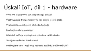 Úskalí IoT, díl 1 - hardware
Vývoj HW je jako vývoj SW, jen pomalejší a dražší
Vlastní vývoj je drahý a náročný na lidi, externí je ještě dražší
Využívejte to, co je hotové, ohýbejte, hackujte
Používejte makety, prototypy
Důkladně ověřujte smysluplnost výsledku v každém kroku
Testujte na sobě i na lidech v okolí
Používejte to sami - když to vy nechcete používat, proč by měli jiní?
 