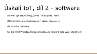 Úskalí IoT, díl 2 - software
SW musí být bezúdržbový, žádné “resetujte to” není!
Máte omezené prostředky (paměť, výkon, napájení…)
Vše musí být real-time
Tip: čím míň SW vrstev, tím spolehlivější, ale násobně delší vývoj a testování
 