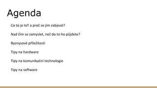Agenda
Co to je IoT a proč se jím zabývat?
Nad čím se zamyslet, než do to ho půjdete?
Byznysové příležitosti
Tipy na hardware
Tipy na komunikační technologie
Tipy na software
 