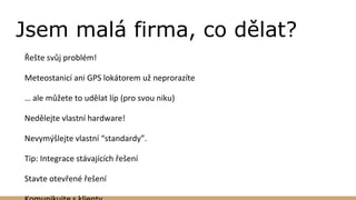 Jsem malá firma, co dělat?
Řešte svůj problém!
Meteostanicí ani GPS lokátorem už neprorazíte
… ale můžete to udělat líp (pro svou niku)
Nedělejte vlastní hardware!
Nevymýšlejte vlastní “standardy”.
Tip: Integrace stávajících řešení
Stavte otevřené řešení
 