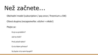 Než začnete...
Obchodní model (subscription / pay once / freemium u SW)
Cílová skupina (nezapomeňte: všichni = nikdo!)
Ptejte se:
Co je za problém?
Jak ho řešit?
Proč právě takto?
Co to lidem přinese?
Vy byste si to sami koupili?
 
