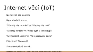 Internet věcí (IoT)
Nic nového pod sluncem
Hype a bullshit storm
“Všechny nás zachrání” vs “Všechny nás zničí”
“Miliardy zařízení” vs “Nikdy bych si to nekoupil”
“Mysteriózně složité” vs “To si postavíme doma”
Příležitosti? Obrovské!
Šance na úspěch? Slušná…
 