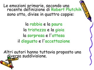 Le emozioni primarie, secondo una recente definizione di  Robert  Plutchik  sono otto, divise in quattro coppie: la  rabbia  e la  paura   la  tristezza  e la  gioia   la  sorpresa  e l' attesa   il  disgusto  e l' accettazione   Altri autori hanno tuttavia proposto una diversa suddivisione. 