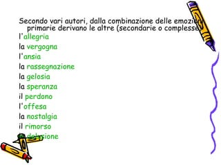 Secondo vari autori, dalla combinazione delle emozioni primarie derivano le altre (secondarie o complesse): l' allegria   la  vergogna   l' ansia   la  rassegnazione   la  gelosia   la  speranza   il  perdono   l' offesa   la  nostalgia   il  rimorso   la  delusione   