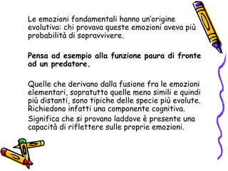 Le emozioni fondamentali hanno un’origine evolutiva: chi provava queste emozioni aveva più probabilità di sopravvivere. Pensa ad esempio alla funzione paura di fronte ad un predatore. Quelle che derivano dalla fusione fra le emozioni elementari, sopratutto quelle meno simili e quindi più distanti, sono tipiche delle specie più evolute. Richiedono infatti una componente cognitiva.  Significa che si provano laddove è presente una capacità di riflettere sulle proprie emozioni.  