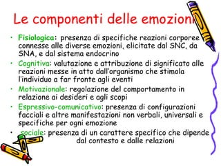 Le componenti delle emozioni Fisiologica :  presenza di specifiche reazioni corporee connesse alle diverse emozioni, elicitate dal SNC, da SNA, e dal sistema endocrino Cognitiva : valutazione e attribuzione di significato alle reazioni messe in atto dall’organismo che stimola l’individuo a far fronte agli eventi Motivazionale : regolazione del comportamento in relazione ai desideri e agli scopi Espressivo-comunicativo : presenza di configurazioni  facciali e altre manifestazioni non verbali, universali e specifiche per ogni emozione sociale : presenza di un carattere specifico che dipende  dal contesto e dalle relazioni 