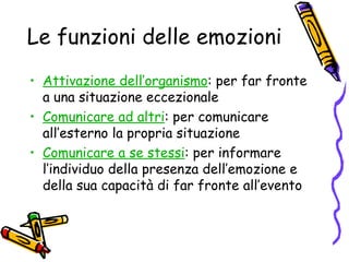 Le funzioni delle emozioni Attivazione dell’organismo : per far fronte a una situazione eccezionale Comunicare ad altri : per comunicare all’esterno la propria situazione Comunicare a se stessi : per informare l’individuo della presenza dell’emozione e della sua capacità di far fronte all’evento 