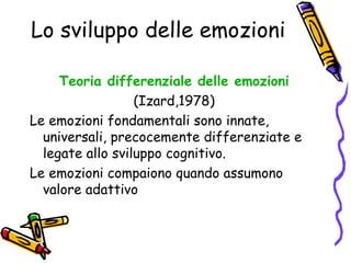 Lo sviluppo delle emozioni Teoria differenziale delle emozioni (Izard,1978) Le emozioni fondamentali sono innate, universali, precocemente differenziate e legate allo sviluppo cognitivo. Le emozioni compaiono quando assumono valore adattivo 