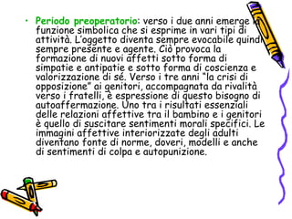 Periodo preoperatorio : verso i due anni emerge la funzione simbolica che si esprime in vari tipi di attività. L’oggetto diventa sempre evocabile quindi sempre presente e agente. Ciò provoca la formazione di nuovi affetti sotto forma di simpatie e antipatie e sotto forma di coscienza e valorizzazione di sé. Verso i tre anni “la crisi di opposizione” ai genitori, accompagnata da rivalità verso i fratelli, è espressione di questo bisogno di autoaffermazione. Uno tra i risultati essenziali delle relazioni affettive tra il bambino e i genitori è quello di suscitare sentimenti morali specifici. Le immagini affettive interiorizzate degli adulti diventano fonte di norme, doveri, modelli e anche di sentimenti di colpa e autopunizione. 