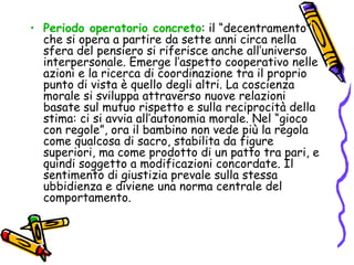 Periodo operatorio concreto : il “decentramento” che si opera a partire da sette anni circa nella sfera del pensiero si riferisce anche all’universo interpersonale. Emerge l’aspetto cooperativo nelle azioni e la ricerca di coordinazione tra il proprio punto di vista è quello degli altri. La coscienza morale si sviluppa attraverso nuove relazioni basate sul mutuo rispetto e sulla reciprocità della stima: ci si avvia all’autonomia morale. Nel “gioco con regole”, ora il bambino non vede più la regola come qualcosa di sacro, stabilita da figure superiori, ma come prodotto di un patto tra pari, e quindi soggetto a modificazioni concordate. Il sentimento di giustizia prevale sulla stessa ubbidienza e diviene una norma centrale del comportamento. 