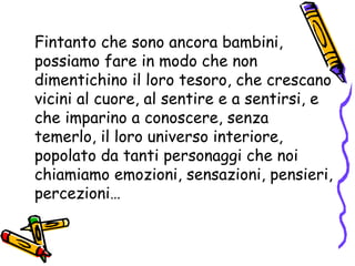 Fintanto che sono ancora bambini, possiamo fare in modo che non dimentichino il loro tesoro, che crescano vicini al cuore, al sentire e a sentirsi, e che imparino a conoscere, senza temerlo, il loro universo interiore, popolato da tanti personaggi che noi chiamiamo emozioni, sensazioni, pensieri, percezioni… 