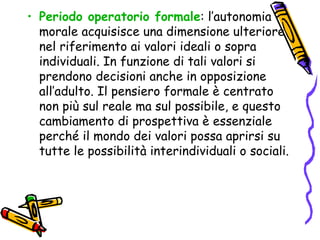Periodo operatorio formale : l’autonomia morale acquisisce una dimensione ulteriore nel riferimento ai valori ideali o sopra individuali. In funzione di tali valori si prendono decisioni anche in opposizione all’adulto. Il pensiero formale è centrato non più sul reale ma sul possibile, e questo cambiamento di prospettiva è essenziale perché il mondo dei valori possa aprirsi su tutte le possibilità interindividuali o sociali. 