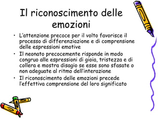 Il riconoscimento delle emozioni L’attenzione precoce per il volto favorisce il processo di differenziazione e di comprensione delle espressioni emotive Il neonato precocemente risponde in modo congruo alle espressioni di gioia, tristezza e di collera e mostra disagio se esse sono sfasate o non adeguate al ritmo dell’interazione Il riconoscimento delle emozioni precede l’effettiva comprensione del loro significato 