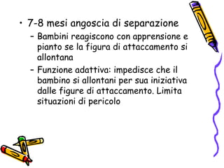 7-8 mesi angoscia di separazione Bambini reagiscono con apprensione e pianto se la figura di attaccamento si allontana Funzione adattiva: impedisce che il bambino si allontani per sua iniziativa dalle figure di attaccamento. Limita situazioni di pericolo 