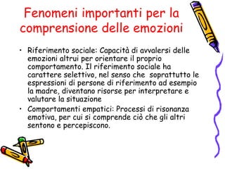 Fenomeni importanti per la comprensione delle emozioni Riferimento sociale:  Capacità di avvalersi delle emozioni altrui per orientare il proprio comportamento. Il riferimento sociale ha carattere selettivo, nel senso che  soprattutto le espressioni di persone di riferimento ad esempio la madre, diventano risorse per interpretare e valutare la situazione Comportamenti empatici:  Processi di risonanza emotiva, per cui si comprende ciò che gli altri sentono e percepiscono. 
