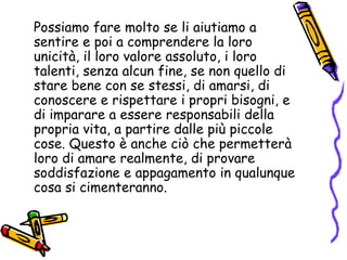 Possiamo fare molto se li aiutiamo a sentire e poi a comprendere la loro unicità, il loro valore assoluto, i loro talenti, senza alcun fine, se non quello di stare bene con se stessi, di amarsi, di conoscere e rispettare i propri bisogni, e di imparare a essere responsabili della propria vita, a partire dalle più piccole cose. Questo è anche ciò che permetterà loro di amare realmente, di provare soddisfazione e appagamento in qualunque cosa si cimenteranno. 