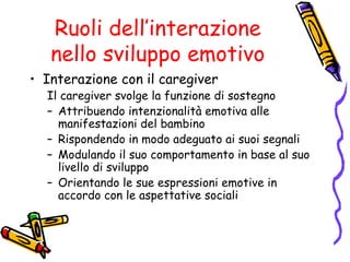 Ruoli dell’interazione nello sviluppo emotivo Interazione con il caregiver Il caregiver svolge la funzione di sostegno Attribuendo intenzionalità emotiva alle manifestazioni del bambino Rispondendo in modo adeguato ai suoi segnali Modulando il suo comportamento in base al suo livello di sviluppo Orientando le sue espressioni emotive in accordo con le aspettative sociali 