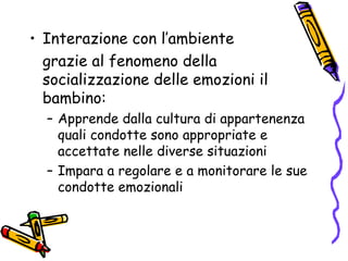 Interazione con l’ambiente grazie al fenomeno della socializzazione delle emozioni il bambino: Apprende dalla cultura di appartenenza quali condotte sono appropriate e accettate nelle diverse situazioni Impara a regolare e a monitorare le sue condotte emozionali 