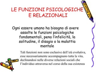LE FUNZIONI PSICOLOGICHE  E RELAZIONALI Ogni essere umano ha bisogno di avere assolte le funzioni psicologiche fondamentali, pena l’infelicità, la solitudine, il disagio o la malattia mentale Tali funzioni non sono esclusive dell’età evolutiva, esse necessariamente accompagnano tutta la vita, declinandosi nelle diverse relazioni sociali che l’individuo attraversa nel corso della sua esistenza 