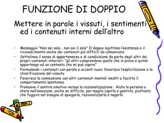FUNZIONE DI DOPPIO Mettere in parole i vissuti, i sentimenti ed i contenuti interni dell’altro Messaggio “Non sei solo… non sei il solo” Il doppio legittima l’esistenza e il riconoscimento anche dei contenuti più difficili da comunicare Sottolinea il senso di appartenenza e di condivisione da parte degli altri dei propri contenuti interiori: “gli altri comprendono quello che io provo e quindi appartengo ad un contesto che mi può capire” Formulando i contenuti con parole e accenti nuovi favorisce l’esplicitazione e la chiarificazione del vissuto Favorisce la connessione con altri contenuti mentali inediti e facilita il comportamento spontaneo Promuove il sentire emotivo versus la razionalizzazione . Aiuta la persona a stare nell’emozione, anche se difficile, per meglio capirla e gestirla, piuttosto che fuggire nel bisogno di spiegarla, razionalizzarla o negarla 