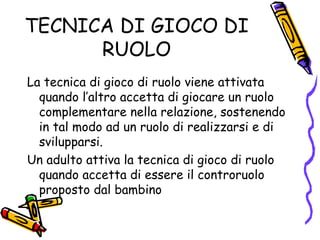 TECNICA DI GIOCO DI RUOLO La tecnica di gioco di ruolo viene attivata quando l’altro accetta di giocare un ruolo complementare nella relazione, sostenendo in tal modo ad un ruolo di realizzarsi e di svilupparsi. Un adulto attiva la tecnica di gioco di ruolo quando accetta di essere il controruolo proposto dal bambino 