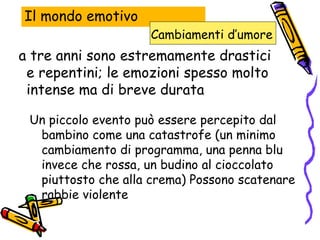 Il mondo emotivo a tre anni sono estremamente drastici e repentini; le emozioni spesso molto intense ma di breve durata Un piccolo evento può essere percepito dal bambino come una catastrofe (un minimo cambiamento di programma, una penna blu invece che rossa, un budino al cioccolato piuttosto che alla crema) Possono scatenare rabbie violente Cambiamenti d’umore   
