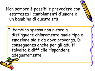 Non sempre è possibile prevedere con esattezza i cambiamenti d’umore di un bambino di questa età Il bambino spesso non riesce a distinguere chiaramente quale tipo di emozione sia e da dove provenga. Di conseguenza anche per gli adulti talvolta è difficile rispondere adeguatamente 