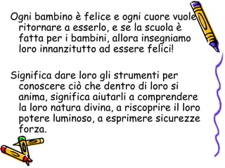 Ogni bambino è felice e ogni cuore vuole ritornare a esserlo, e se la scuola è fatta per i bambini, allora insegniamo loro innanzitutto ad essere felici! Significa dare loro gli strumenti per conoscere ciò che dentro di loro si anima, significa aiutarli a comprendere la loro natura divina, a riscoprire il loro potere luminoso, a esprimere sicurezze forza. 