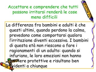 Accettare e comprendere che tutti possono irritarsi renderà le cose meno difficili   La differenza fra bambini e adulti è che questi ultimi, quando perdono la calma, prevedono come comportarsi qualora l’irritazione diventi eccessiva. I bambini di questa età non riescono a fare i ragionamenti di un adulto: quando si infuriano, le loro emozioni non hanno barriere protettive e risultano ben evidenti a chiunque 