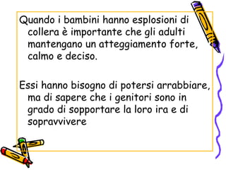 Quando i bambini hanno esplosioni di collera è importante che gli adulti mantengano un atteggiamento forte, calmo e deciso. Essi hanno bisogno di potersi arrabbiare, ma di sapere che i genitori sono in grado di sopportare la loro ira e di sopravvivere  