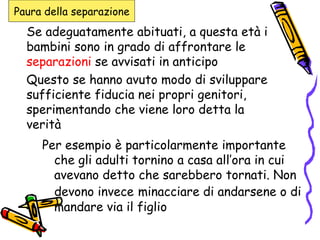 Se adeguatamente abituati, a questa età i bambini sono in grado di affrontare le  separazioni  se avvisati in anticipo Questo se hanno avuto modo di sviluppare sufficiente fiducia nei propri genitori, sperimentando che viene loro detta la verità Per esempio è particolarmente importante che gli adulti tornino a casa all’ora in cui avevano detto che sarebbero tornati. Non devono invece   minacciare di andarsene o di mandare via il figlio Paura della separazione 