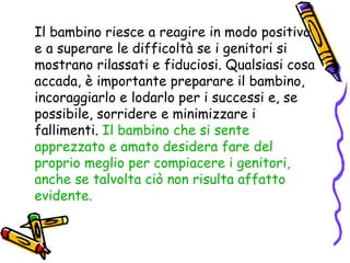 Il bambino riesce a reagire in modo positivo e a superare le difficoltà se i genitori si mostrano rilassati e fiduciosi. Qualsiasi cosa accada, è importante preparare il bambino, incoraggiarlo e lodarlo per i successi e, se possibile, sorridere e minimizzare i fallimenti.  Il bambino che si sente apprezzato e amato desidera fare del proprio meglio per compiacere i genitori, anche se talvolta ciò non risulta affatto evidente. 