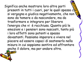 Significa anche mostrare loro altre parti presenti in tutti i cuori, per le quali spesso ci si vergogna e giudica negativamente, che non sono da temere o da nascondere, ma da trasformare e integrare per liberare l’energia che vi  è racchiusa. Quanto più le emozioni e i pensieri sono nascosti, tanto più i loro effetti sono potenti e spesso devastanti. Possiamo imparare a vivere nel piacere ed essere capaci di sostenerlo nella misura in cui sappiamo sentire ed affrontare anche il dolore, ma per andare oltre. 