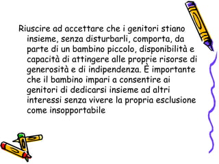 Riuscire ad accettare che i genitori stiano insieme, senza disturbarli, comporta, da parte di un bambino piccolo, disponibilità e capacità di attingere alle proprie risorse di generosità e di indipendenza. È importante che il bambino impari a consentire ai genitori di dedicarsi insieme ad altri interessi senza vivere la propria esclusione come insopportabile 