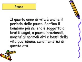 Il quarto anno di vita è anche il periodo delle paure. Perfino il bambino più sereno è soggetto a brutti sogni, a paure irrazionali, nonché ai normali alti e bassi della vita quotidiana, caratteristici di questa età.  Paure 