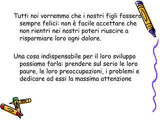 Tutti noi vorremmo che i nostri figli fossero sempre felici: non è facile accettare che non rientri nei nostri poteri riuscire a risparmiare loro ogni dolore. Una cosa indispensabile per il loro sviluppo  possiamo farla: prendere sul serio le loro paure, le loro preoccupazioni, i problemi e dedicare ad essi la massima attenzione 