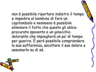 non è possibile riportare indietro il tempo e impedire al bambino di fare un capitombolo e nemmeno è possibile eliminare il fatto che questo gli abbia procurato spavento e un ginocchio dolorante che impiegherà un po’ di tempo per guarire. È però possibile comprendere la sua sofferenza, ascoltare il suo dolore e assumerlo su di sé. 