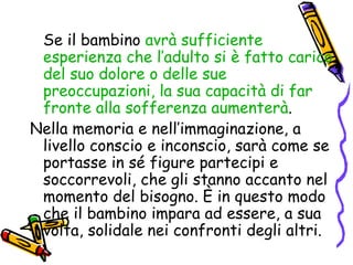 Se il bambino  avrà sufficiente esperienza che l’adulto si è fatto carico del suo dolore o delle sue preoccupazioni, la sua capacità di far fronte alla sofferenza aumenterà .  Nella memoria e nell’immaginazione, a livello conscio e inconscio, sarà come se portasse in sé figure partecipi e soccorrevoli, che gli stanno accanto nel momento del bisogno. È in questo modo che il bambino impara ad essere, a sua volta, solidale nei confronti degli altri. 