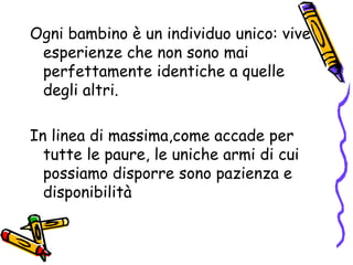 Ogni bambino è un individuo unico: vive esperienze che non sono mai perfettamente identiche a quelle degli altri. In linea di massima,come accade per tutte le paure, le uniche armi di cui possiamo disporre sono pazienza e disponibilità 