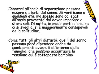 Connessi all’ansia di separazione possono essere disturbi del sonno. Si verificano a qualsiasi età, ma spesso sono collegati all’ansia provocata dal dover imparare a stare soli. Di notte, in modo particolare, se ci si sveglia, si è maggiormente consapevoli della solitudine. Come tutti gli altri disturbi, quelli del sonno possono però dipendere anche da cambiamenti avvenuti all’interno della famiglia, che possono accentuare la tensione cui è sottoposto bambino 