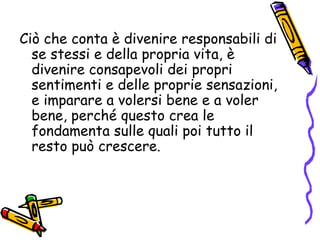 Ciò che conta è divenire responsabili di se stessi e della propria vita, è divenire consapevoli dei propri sentimenti e delle proprie sensazioni, e imparare a volersi bene e a voler bene, perché questo crea le fondamenta sulle quali poi tutto il resto può crescere. 
