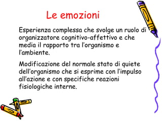 Le emozioni Esperienza complessa che svolge un ruolo di organizzatore cognitivo-affettivo e che media il rapporto tra l’organismo e l’ambiente. Modificazione del normale stato di quiete dell’organismo che si esprime con l’impulso all’azione e con specifiche reazioni fisiologiche interne. 