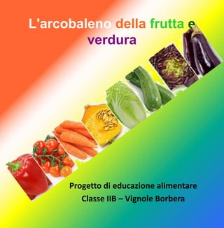 L'arcobaleno della frutta e
verdura
Progetto di educazione alimentare
Classe IIB – Vignole Borbera
 