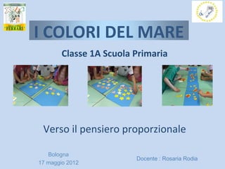 I COLORI DEL MARE
        Classe 1A Scuola Primaria




 Verso il pensiero proporzionale

   Bologna
                         Docente : Rosaria Rodia
17 maggio 2012
 