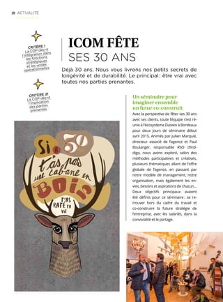 10
ICOM FÊTE
SES 30 ANS
Déjà 30 ans. Nous vous livrons nos petits secrets de
longévité et de durabilité. Le principal : être vrai avec
toutes nos parties prenantes.
Un séminaire pour
imaginer ensemble
un futur co-construit
Avec la perspective de fêter ses 30 ans
avec ses clients, toute l’équipe s’est ré-
unie à l’écosystème Darwin à Bordeaux
pour deux jours de séminaire début
avril 2015. Animés par Julien Marquié,
directeur associé de l’agence et Paul
Boulanger, responsable RSO d’Ind-
digo, nous avons exploré, selon des
méthodes participatives et créatives,
plusieurs thématiques allant de l’offre
globale de l’agence, en passant par
notre modèle de management, notre
organisation, mais également les en-
vies, besoins et aspirations de chacun…
Deux objectifs principaux avaient
été définis pour ce séminaire : se re-
trouver hors du cadre du travail et
co-construire la future stratégie de
l’entreprise, avec les salariés, dans la
convivialité et le partage.
CRITÈRE 21
La COP décrit
l’implication
des parties
prenantes
ACTUALITÉ
CRITÈRE 1
La COP décrit
l’intégration dans
les fonctions
stratégiques
et les unités
opérationnelles
 