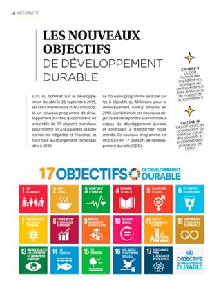12 ACTUALITÉ
LES NOUVEAUX
OBJECTIFS
DE DÉVELOPPEMENT
DURABLE
Lors du Sommet sur le développe-
ment durable le 25 septembre 2015,
les États membres de l’ONU ont adop-
té un nouveau programme de déve-
loppement durable, qui comprend un
ensemble de 17 objectifs mondiaux
pour mettre fin à la pauvreté, la lutte
contre les inégalités et l’injustice, et
faire face au changement climatique
d’ici à 2030.
Le nouveau programme se base sur
les 8 objectifs du Millénaire pour le
développement (OMD) adoptés en
2000. L’ambition de ces nouveaux ob-
jectifs est de répondre aux nombreux
enjeux du développement durable
et contribuer à transformer notre
monde. Ce nouveau programme est
structuré en 17 objectifs de dévelop-
pement durable (ODD).
CRITÈRE 9
La COP
formule des
engagements,
stratégies ou
politiques précis
dans le domaine
du respect de
l’environnement
CRITÈRE 15
La COP décrit les
contributions du
cœur de métier
aux objectifs et
problématiques
plus larges de
l’ONU
 