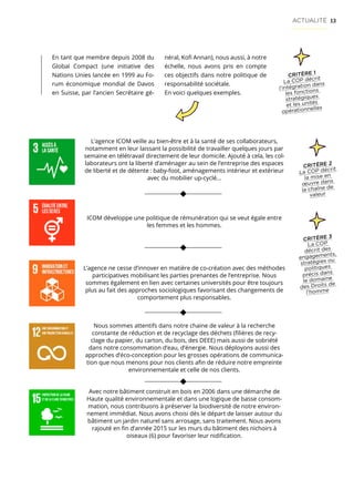 13ACTUALITÉ
En tant que membre depuis 2008 du
Global Compact (une initiative des
Nations Unies lancée en 1999 au Fo-
rum économique mondial de Davos
en Suisse, par l’ancien Secrétaire gé-
L’agence ICOM veille au bien-être et à la santé de ses collaborateurs,
notamment en leur laissant la possibilité de travailler quelques jours par
semaine en télétravail directement de leur domicile. Ajouté à cela, les col-
laborateurs ont la liberté d’aménager au sein de l’entreprise des espaces
de liberté et de détente : baby-foot, aménagements intérieur et extérieur
avec du mobilier up-cyclé…
ICOM développe une politique de rémunération qui se veut égale entre
les femmes et les hommes.
L’agence ne cesse d’innover en matière de co-création avec des méthodes
participatives mobilisant les parties prenantes de l’entreprise. Nous
sommes également en lien avec certaines universités pour être toujours
plus au fait des approches sociologiques favorisant des changements de
comportement plus responsables.
Nous sommes attentifs dans notre chaine de valeur à la recherche
constante de réduction et de recyclage des déchets (filières de recy-
clage du papier, du carton, du bois, des DEEE) mais aussi de sobriété
dans notre consommation d’eau, d’énergie. Nous déployons aussi des
approches d’éco-conception pour les grosses opérations de communica-
tion que nous menons pour nos clients afin de réduire notre empreinte
environnementale et celle de nos clients.
Avec notre bâtiment construit en bois en 2006 dans une démarche de
Haute qualité environnementale et dans une logique de basse consom-
mation, nous contribuons à préserver la biodiversité de notre environ-
nement immédiat. Nous avons choisi dès le départ de laisser autour du
bâtiment un jardin naturel sans arrosage, sans traitement. Nous avons
rajouté en fin d’année 2015 sur les murs du bâtiment des nichoirs à
oiseaux (6) pour favoriser leur nidification.
CRITÈRE 1
La COP décrit
l’intégration dans
les fonctions
stratégiques
et les unités
opérationnelles
néral, Kofi Annan), nous aussi, à notre
échelle, nous avons pris en compte
ces objectifs dans notre politique de
responsabilité sociétale.
En voici quelques exemples.
CRITÈRE 3
La COP
décrit des
engagements,
stratégies ou
politiques
précis dans
le domaine
des Droits de
l’homme
CRITÈRE 2
La COP décrit
la mise en
œuvre dans
la chaîne de
valeur
 