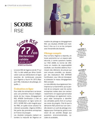 16 STRATÉGIE  GOUVERNANCE
SCORE
RSE
Le score RSE de l’agence est de 77 sur
100, il a été validé par Afnor Certifi-
cation suite aux déclarations en ligne
assorties de nombreuses preuves
que l’Agence a fourni fin 2015 (Rap-
port RSE, Indicateurs de pilotage, en-
quête…).
Évaluation en ligne
Pour aider les entreprises à se lancer
avec une première mesure indépen-
dante de leur niveau d’engagement
RSE, AFNOR Certification a créé un
outil d’évaluation en ligne sortie en
2015. SCORE RSE a été imaginé pour
les PME, en quête d’une solution fa-
cilement accessible. L’Agence ICOM a
fait partie des premières entreprises
en France à s’y essayer.
Les résultats comparés mettent en
lumière la maturité de l’Agence en
matière de pilotage et d’engagement
RSE. Les résultats d’ICOM sont meil-
leurs 5 fois sur 6 si on les compare
avec l’ensemble des évalués.
Pilotage compris
Pour se faire, l’Agence a répondu, en
toute autonomie sur un espace web
sécurisé, à trente questions basées
sur l’ISO 26000, la norme de réfé-
rence en matière de responsabilité
sociétale. Les résultats obtenus four-
nissent des éléments de preuve qui
sont ensuite contrôlés, sur dossier,
par des évaluateurs RSE d’AFNOR
Certification. Leur rôle est d’analyser
et d’attester le niveau d’engagement
RSE constaté.
La note délivrée situe également l’en-
treprise sur un baromètre, qui lui per-
met de se comparer avec les autres
entreprises notées dans son secteur
notamment. Un rapport personnalisé
et synthétique est également remis,
pour aider l’entreprise à identifier
ses véritables points forts et surtout
ses zones de progrès. C’est là que la
démarche RSE prend tout son sens :
elle devient un outil de pilotage stra-
tégique pour l’entreprise, grâce à une
vision de ses activités élargie aux
questions environnementales, so-
ciales et sociétales.
CRITÈRE 5
La COP
décrit les
mécanismes
de contrôle et
d’évaluation
en place pour
l’intégration
des principes
liés aux droits
de l’homme
CRITÈRE 11
La COP décrit
les mécanismes
de contrôle et
d’évaluation
en place pour
l’intégration des
principes liés à
l’environnement
CRITÈRE 2
La COP décrit
la mise en
œuvre dans
la chaîne de
valeur
 